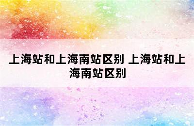 上海站和上海南站区别 上海站和上海南站区别